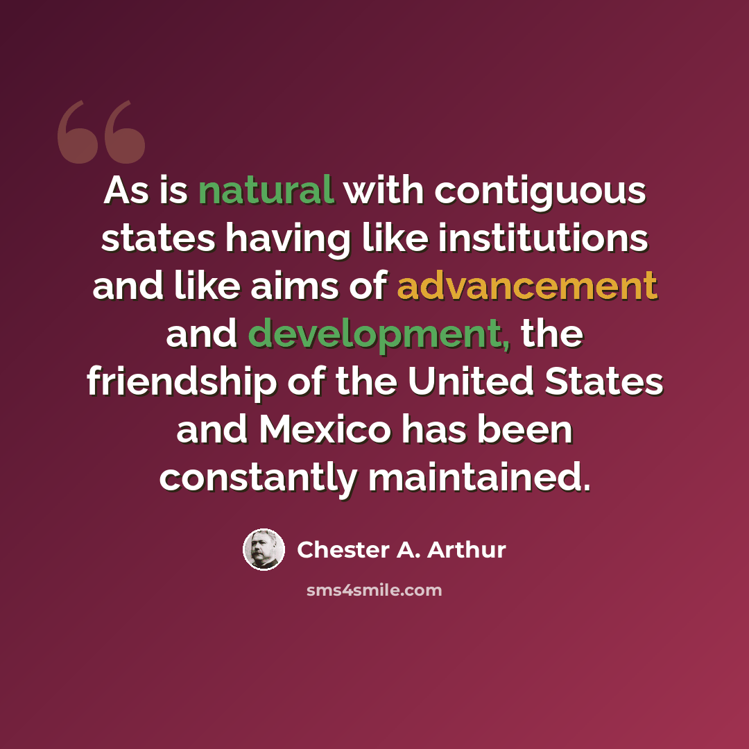 “As is natural with contiguous states having like institutions and like aims of advancement and development, the friendship of the United States and Mexico has been constantly maintained.” quote by Chester A. Arthur