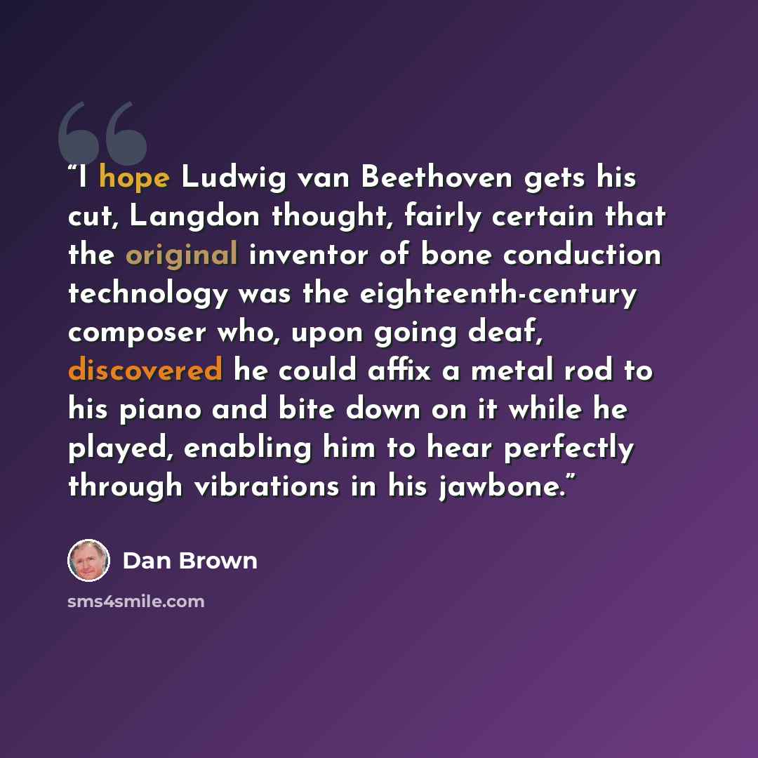 “I hope Ludwig van Beethoven gets his cut, Langdon thought, fairly certain that the original inventor of bone conduction technology was the eighteenth-century composer who, upon going deaf, discovered he could affix a metal rod to his piano and bite down on it while he played, enabling him to hear…” quote by Dan Brown