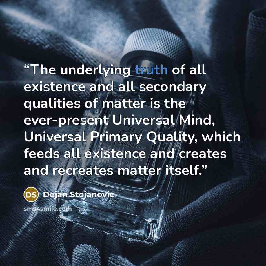 “The underlying truth of all existence and all secondary qualities of matter is the ever-present Universal Mind, Universal Primary Quality, which feeds all existence and creates and recreates matter itself.” quote by Dejan Stojanovic