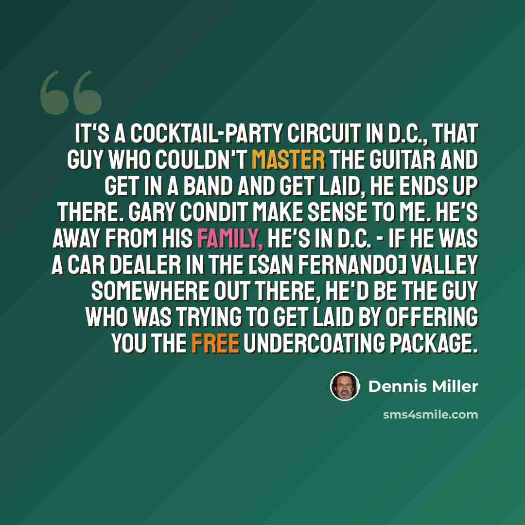 “It's a cocktail-party circuit in D.C., That guy who couldn't master the guitar and get in a band and get laid, he ends up there. Gary Condit make sense to me. He's away from his family, he's in D.C. - if he was a car dealer in the [San Fernando] Valley somewhere out there, he'd be the guy who was…” quote by Dennis Miller