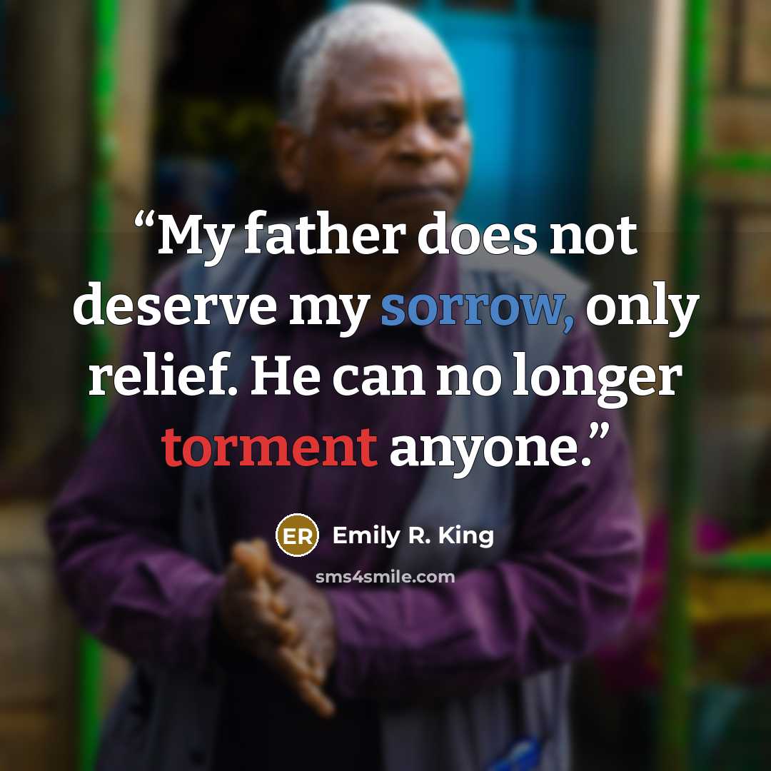 “My father does not deserve my sorrow, only relief. He can no longer torment anyone.” quote by Emily R. King