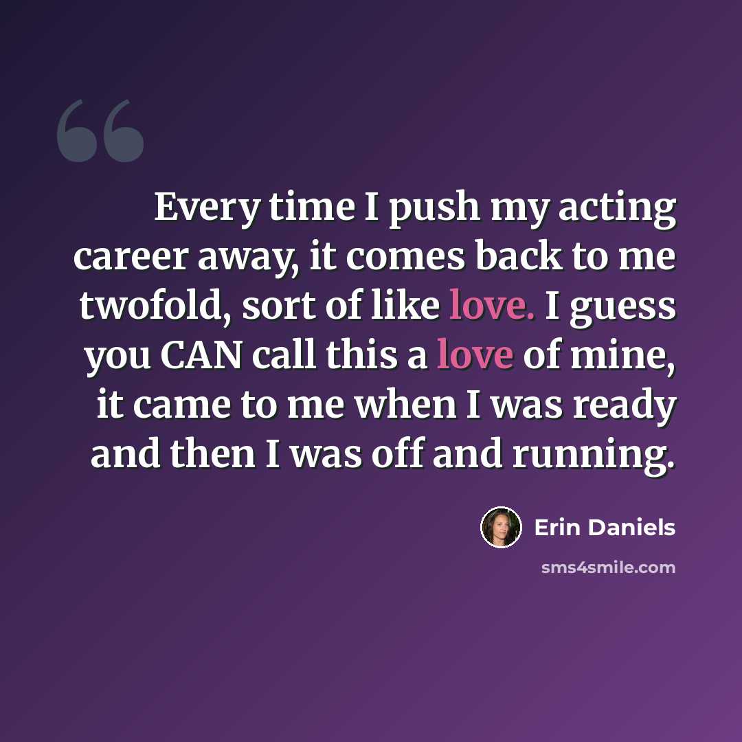 “Every time I push my acting career away, it comes back to me twofold, sort of like love. I guess you CAN call this a love of mine, it came to me when I was ready and then I was off and running.” quote by Erin Daniels