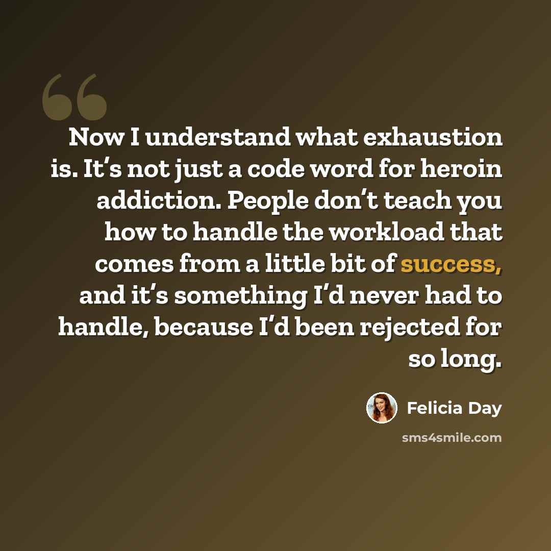 “Now I understand what exhaustion is. It’s not just a code word for heroin addiction. People don’t teach you how to handle the workload that comes from a little bit of success, and it’s something I’d never had to handle, because I’d been rejected for so long.” quote by Felicia Day