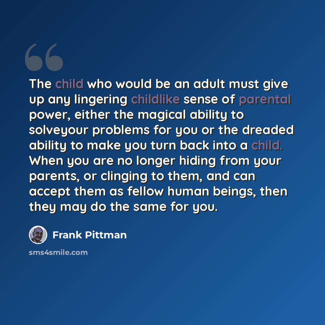 “The child who would be an adult must give up any lingering childlike sense of parental power, either the magical ability to solveyour problems for you or the dreaded ability to make you turn back into a child. When you are no longer hiding from your parents, or clinging to them, and can accept…” quote by Frank Pittman