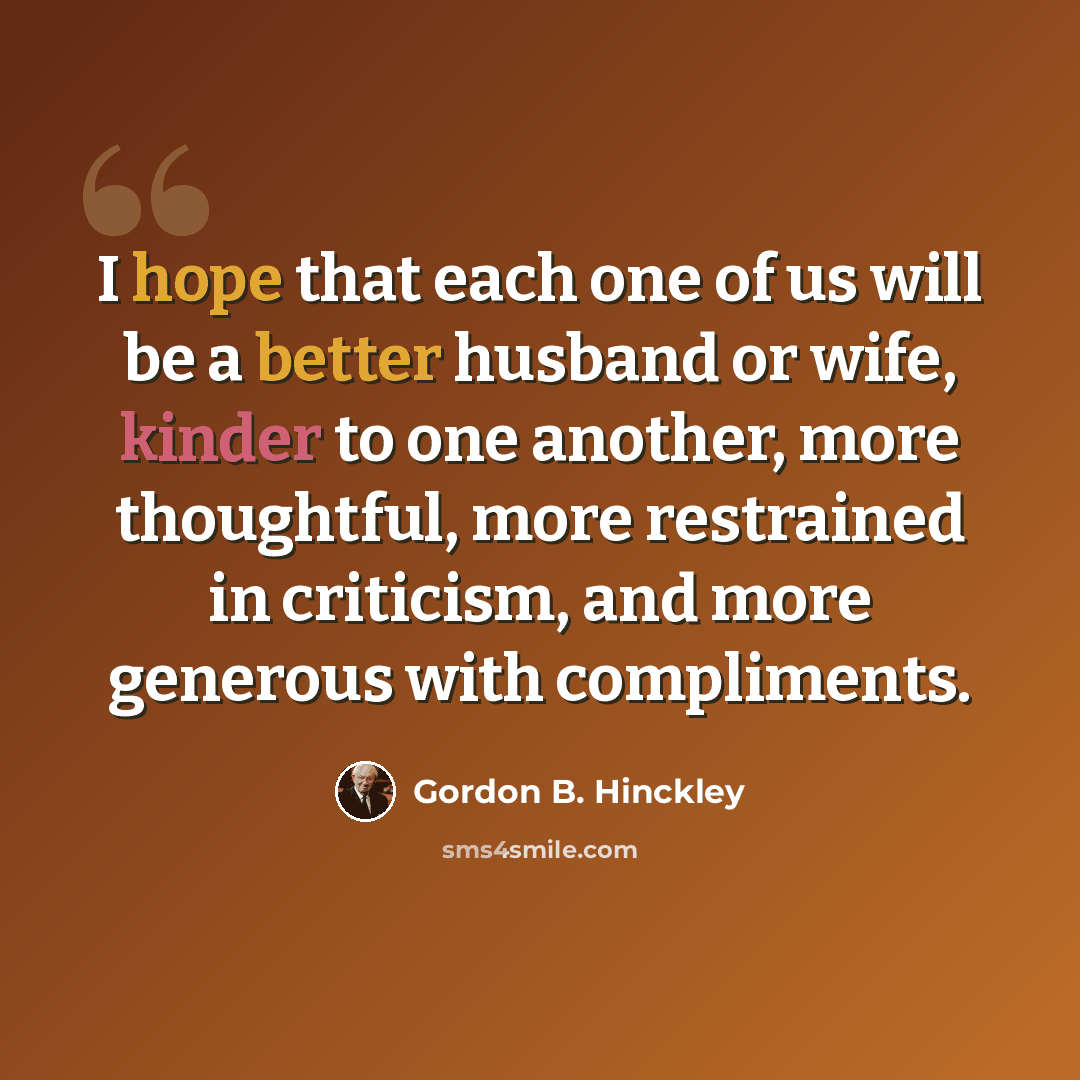 “I hope that each one of us will be a better husband or wife, kinder to one another, more thoughtful, more restrained in criticism, and more generous with compliments.” quote by Gordon B. Hinckley