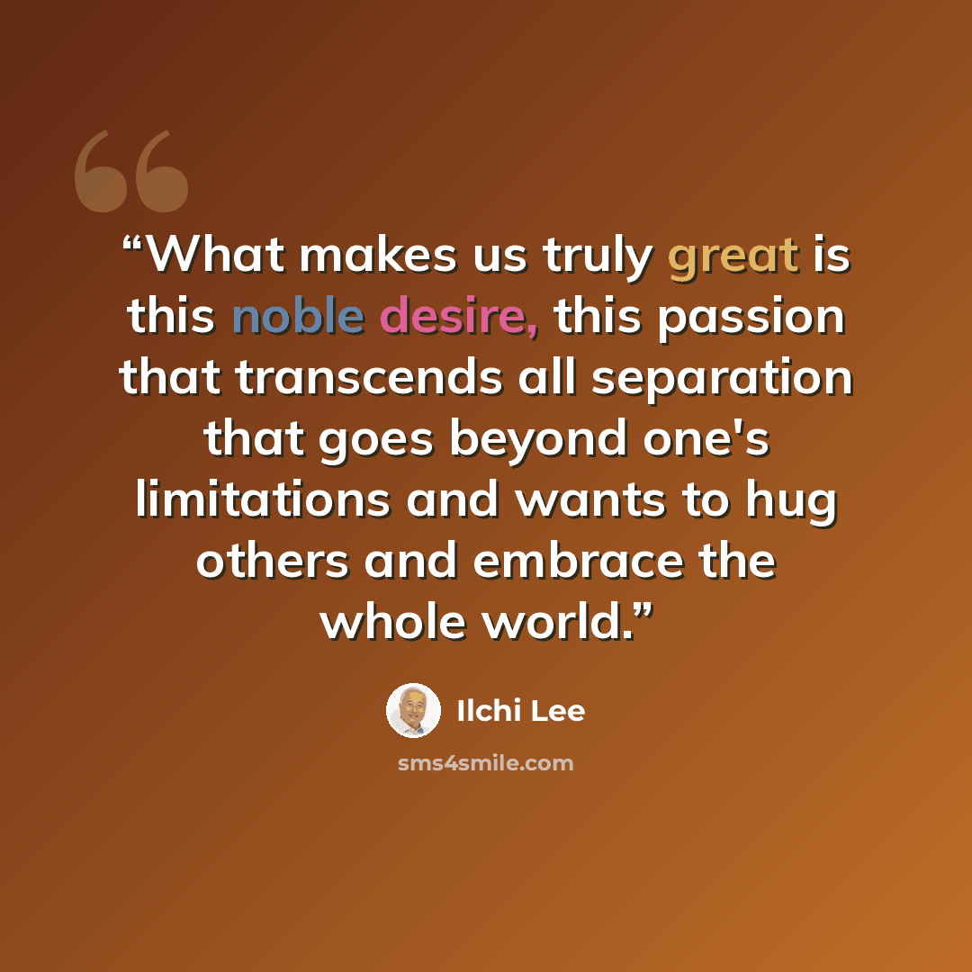“What makes us truly great is this noble desire, this passion that transcends all separation that goes beyond one's limitations and wants to hug others and embrace the whole world.” quote by Ilchi Lee