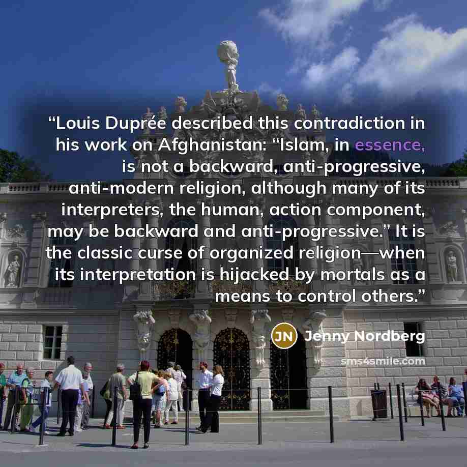 “Louis Duprée described this contradiction in his work on Afghanistan: “Islam, in essence, is not a backward, anti-progressive, anti-modern religion, although many of its interpreters, the human, action component, may be backward and anti-progressive.” It is the classic curse of organized…” quote by Jenny Nordberg