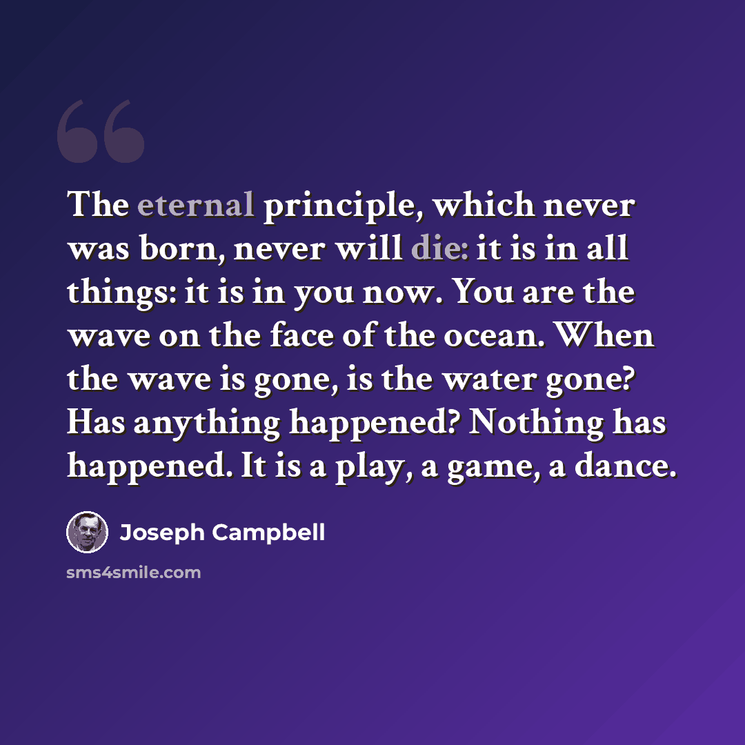 “The eternal principle, which never was born, never will die: it is in all things: it is in you now. You are the wave on the face of the ocean. When the wave is gone, is the water gone? Has anything happened? Nothing has happened. It is a play, a game, a dance.” quote by Joseph Campbell