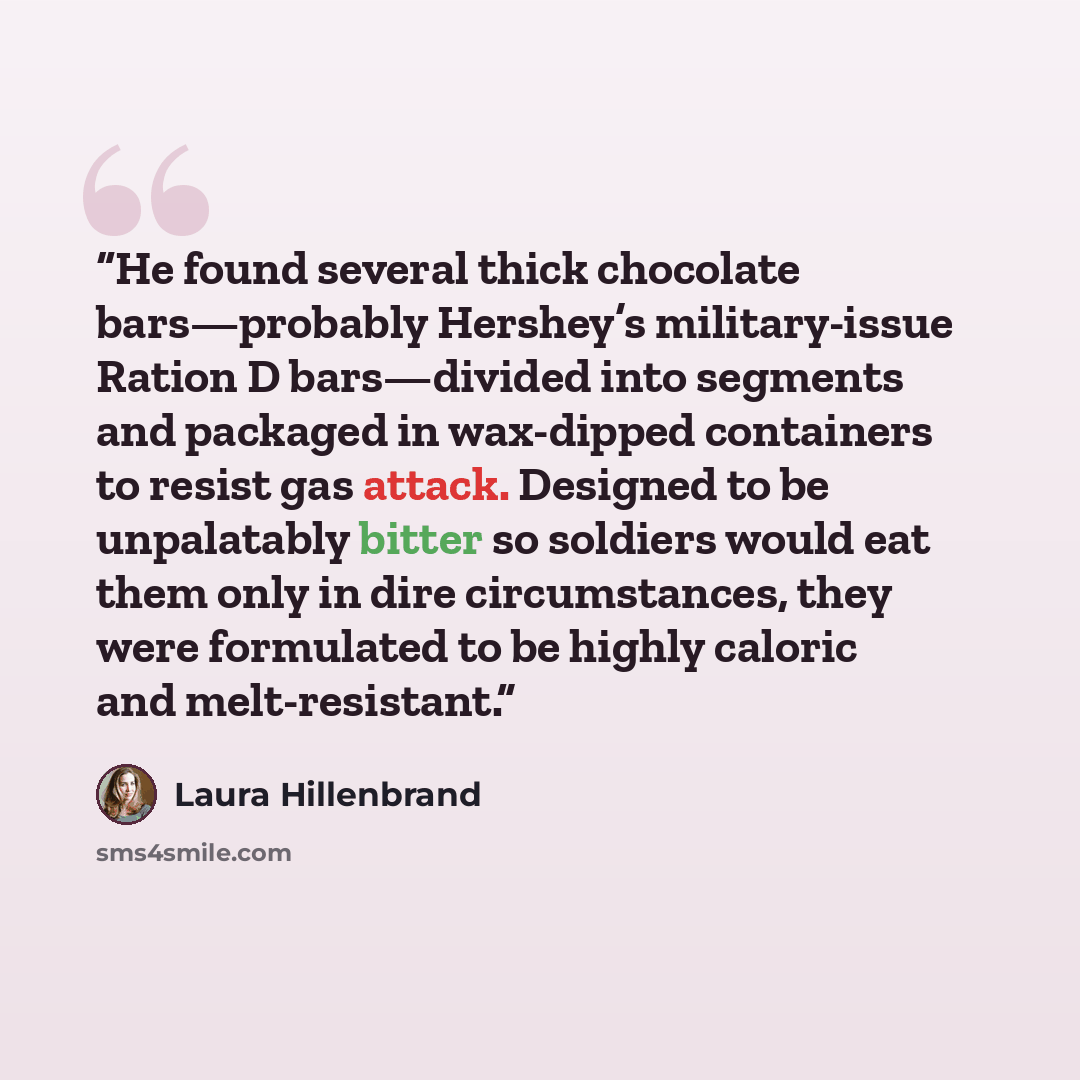 “He found several thick chocolate bars—probably Hershey’s military-issue Ration D bars—divided into segments and packaged in wax-dipped containers to resist gas attack. Designed to be unpalatably bitter so soldiers would eat them only in dire circumstances, they were formulated to be highly caloric…” quote by Laura Hillenbrand