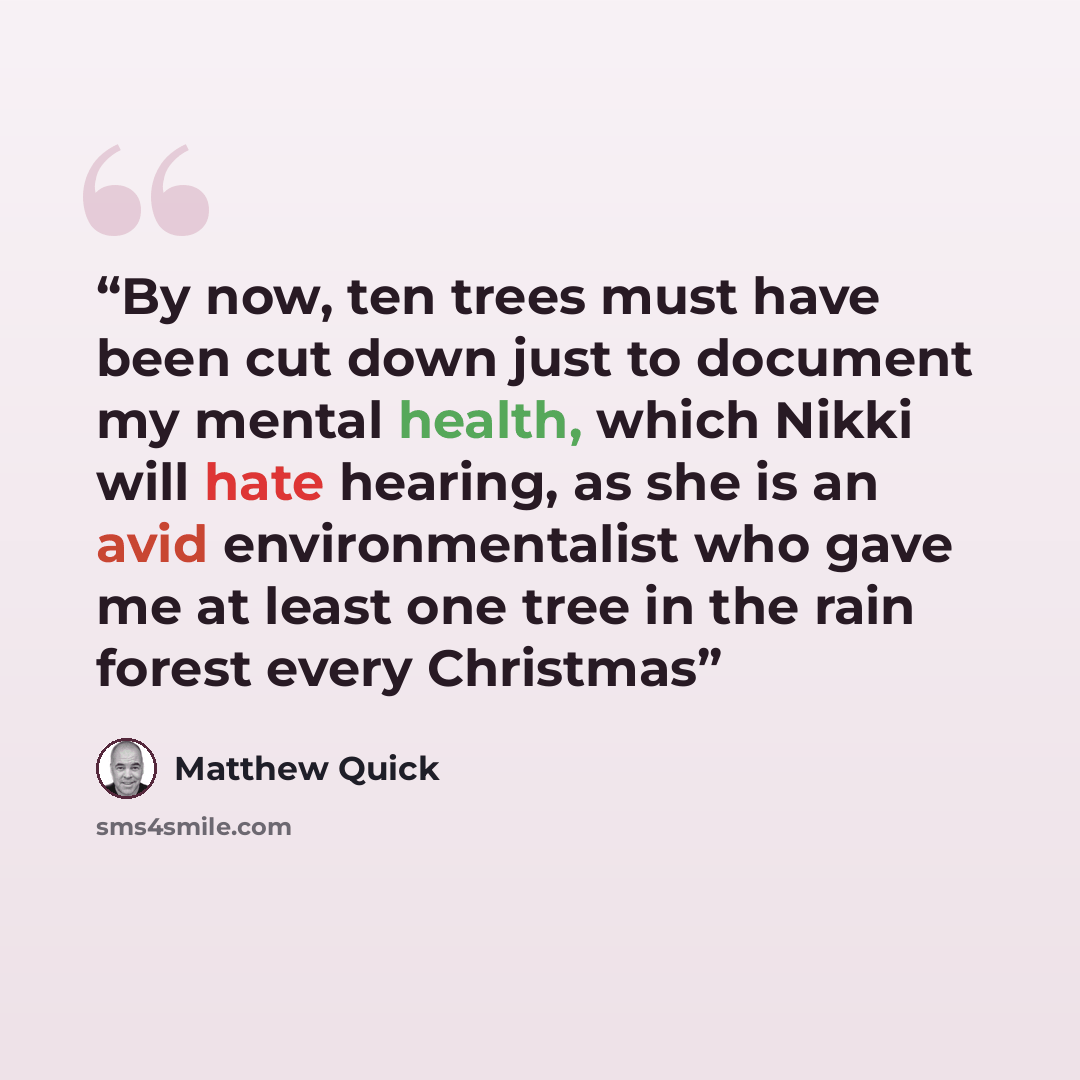 “By now, ten trees must have been cut down just to document my mental health, which Nikki will hate hearing, as she is an avid environmentalist who gave me at least one tree in the rain forest every Christmas” quote by Matthew Quick