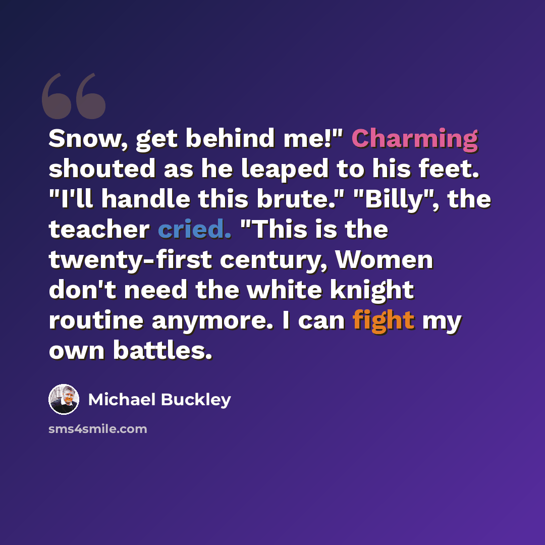 “Snow, get behind me!" Charming shouted as he leaped to his feet. "I'll handle this brute." "Billy", the teacher cried. "This is the twenty-first century, Women don't need the white knight routine anymore. I can fight my own battles.” quote by Michael Buckley