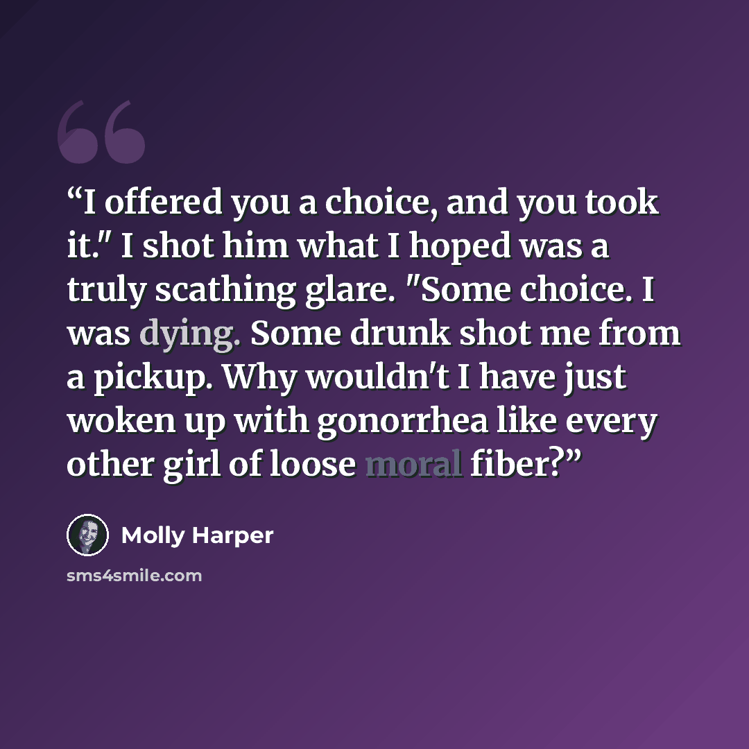 “I offered you a choice, and you took it." I shot him what I hoped was a truly scathing glare. "Some choice. I was dying. Some drunk shot me from a pickup. Why wouldn't I have just woken up with gonorrhea like every other girl of loose moral fiber?” quote by Molly Harper