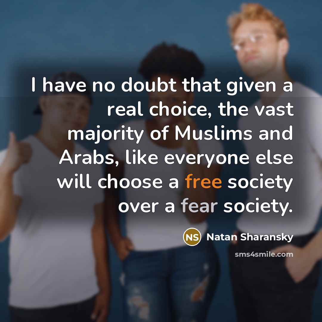 “I have no doubt that given a real choice, the vast majority of Muslims and Arabs, like everyone else will choose a free society over a fear society.” quote by Natan Sharansky