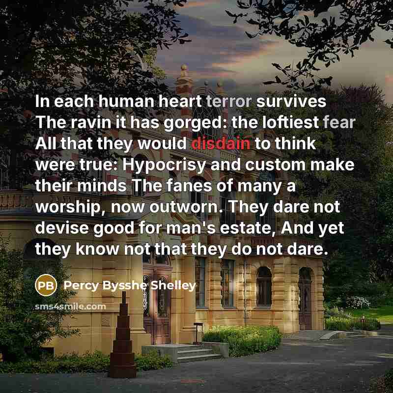 “In each human heart terror survives The ravin it has gorged: the loftiest fear All that they would disdain to think were true: Hypocrisy and custom make their minds The fanes of many a worship, now outworn. They dare not devise good for man's estate, And yet they know not that they do not dare.” quote by Percy Bysshe Shelley