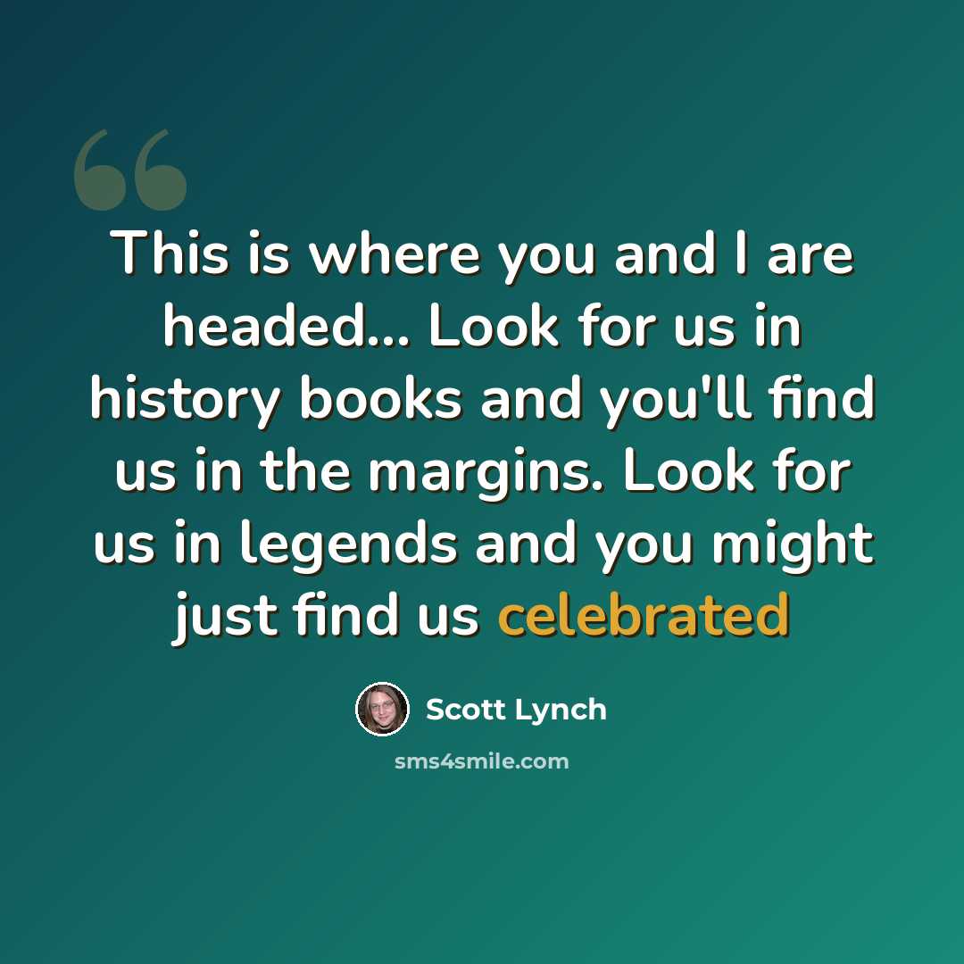 “This is where you and I are headed… Look for us in history books and you'll find us in the margins. Look for us in legends and you might just find us celebrated” quote by Scott Lynch