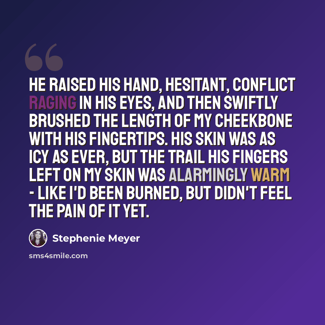 “He raised his hand, hesitant, conflict raging in his eyes, and then swiftly brushed the length of my cheekbone with his fingertips. His skin was as icy as ever, but the trail his fingers left on my skin was alarmingly warm - like I'd been burned, but didn't feel the pain of it yet.” quote by Stephenie Meyer