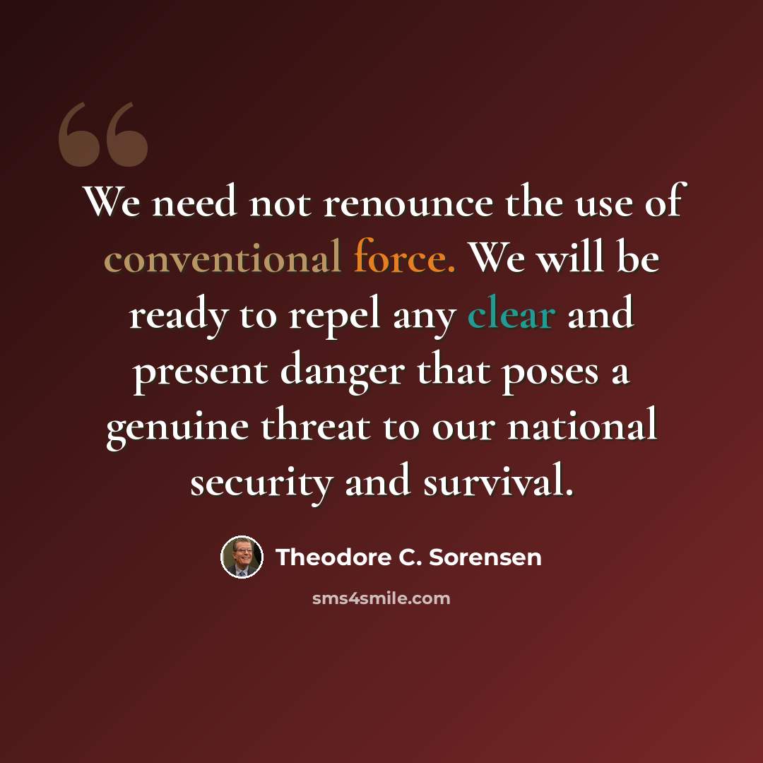 “We need not renounce the use of conventional force. We will be ready to repel any clear and present danger that poses a genuine threat to our national security and survival.” quote by Theodore C. Sorensen