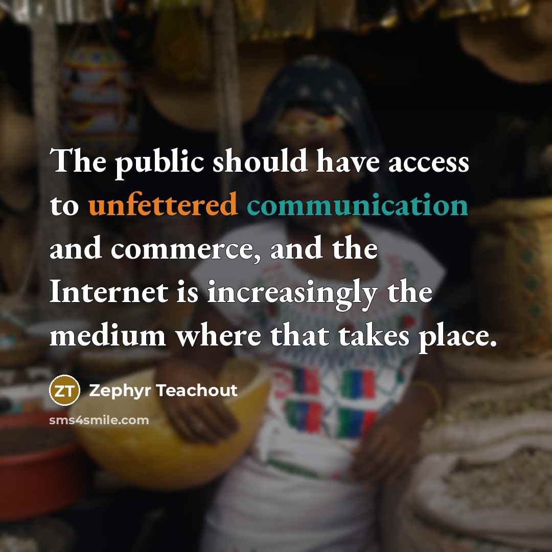 “The public should have access to unfettered communication and commerce, and the Internet is increasingly the medium where that takes place.” quote by Zephyr Teachout