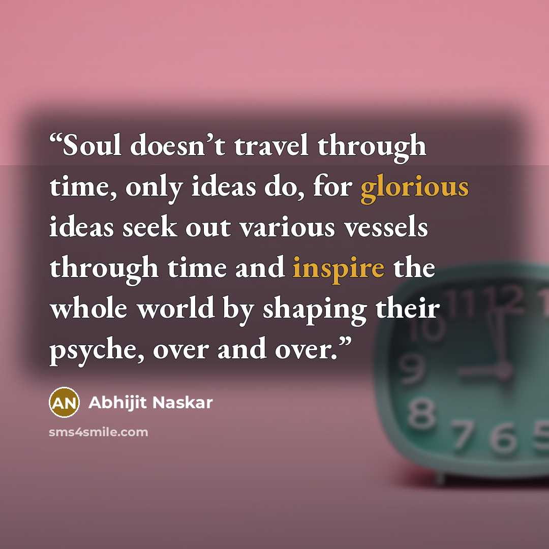 “Soul doesn’t travel through time, only ideas do, for glorious ideas seek out various vessels through time and inspire the whole world by shaping their psyche, over and over.” quote by Abhijit Naskar