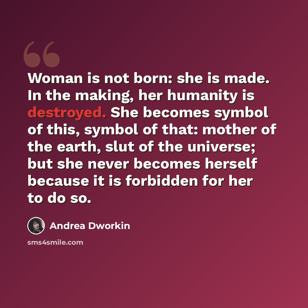 “Woman is not born: she is made. In the making, her humanity is destroyed. She becomes symbol of this, symbol of that: mother of the earth, slut of the universe; but she never becomes herself because it is forbidden for her to do so.” quote by Andrea Dworkin