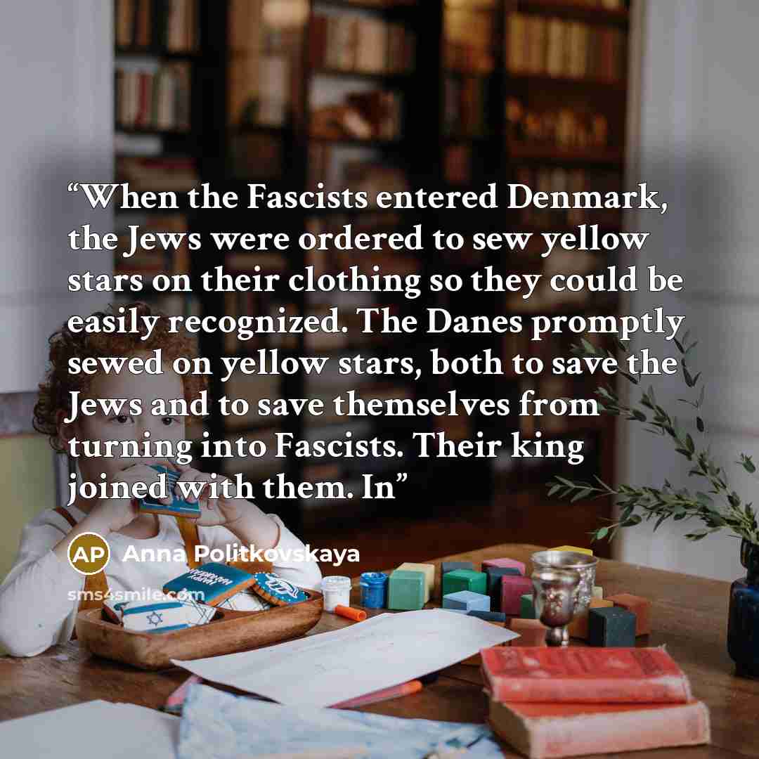 “When the Fascists entered Denmark, the Jews were ordered to sew yellow stars on their clothing so they could be easily recognized. The Danes promptly sewed on yellow stars, both to save the Jews and to save themselves from turning into Fascists. Their king joined with them. In” quote by Anna Politkovskaya