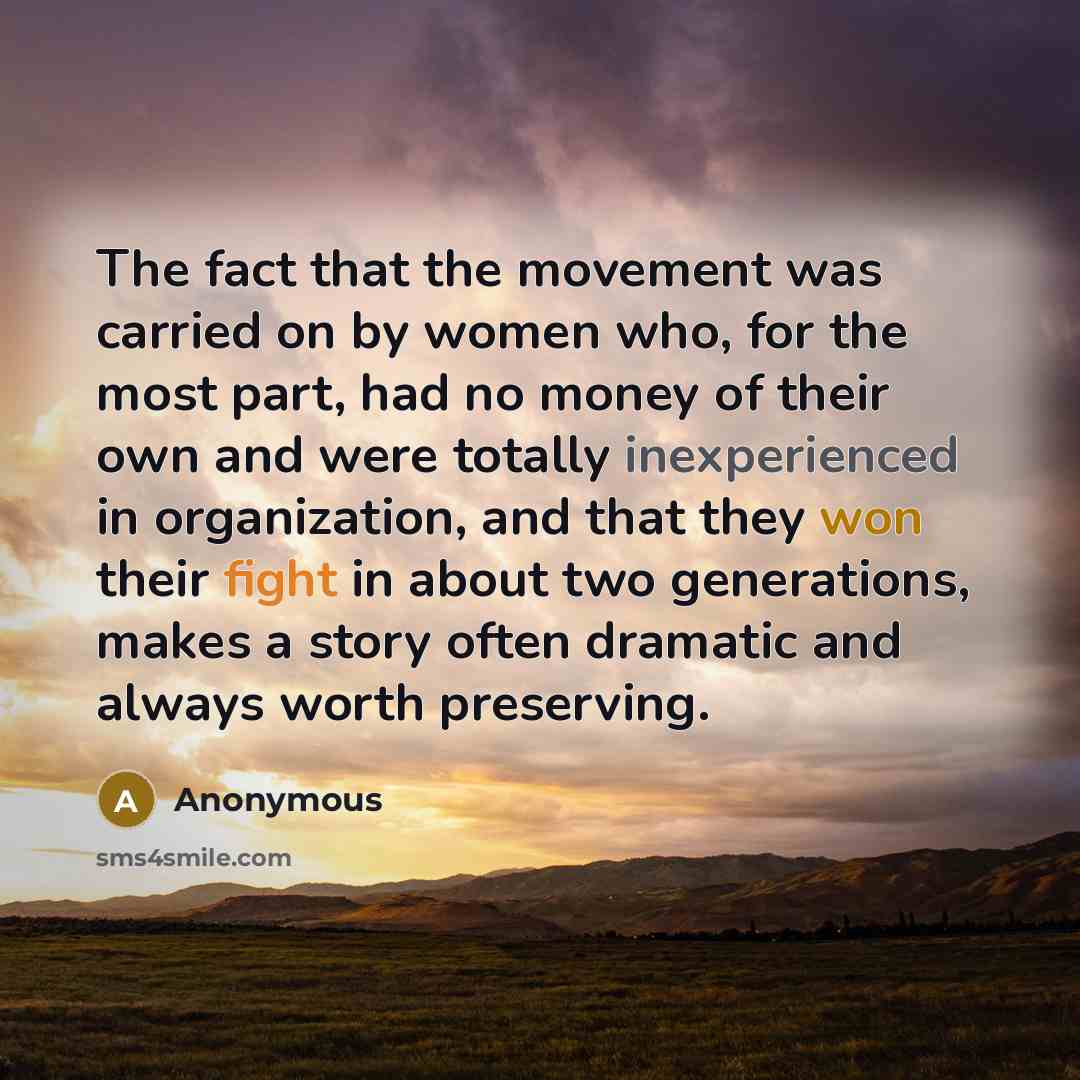 “The fact that the movement was carried on by women who, for the most part, had no money of their own and were totally inexperienced in organization, and that they won their fight in about two generations, makes a story often dramatic and always worth preserving.” quote by Anonymous