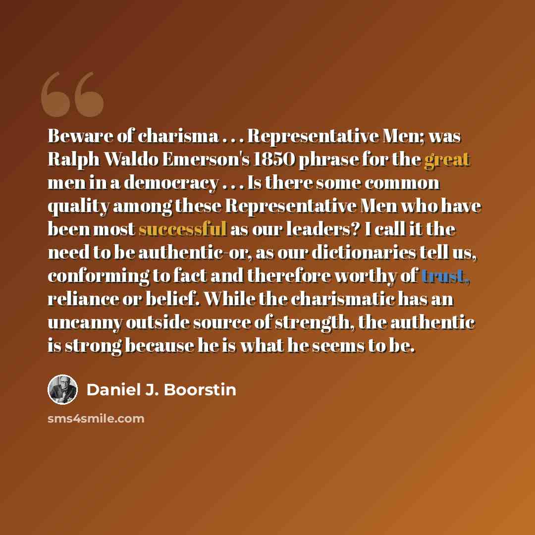 “Beware of charisma . . . Representative Men; was Ralph Waldo Emerson's 1850 phrase for the great men in a democracy . . . Is there some common quality among these Representative Men who have been most successful as our leaders? I call it the need to be authentic-or, as our dictionaries tell us…” quote by Daniel J. Boorstin