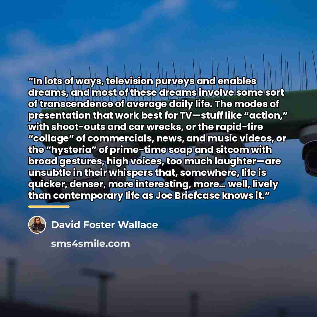 “In lots of ways, television purveys and enables dreams, and most of these dreams involve some sort of transcendence of average daily life. The modes of presentation that work best for TV—stuff like “action,” with shoot-outs and car wrecks, or the rapid-fire “collage” of commercials, news, and…” quote by David Foster Wallace
