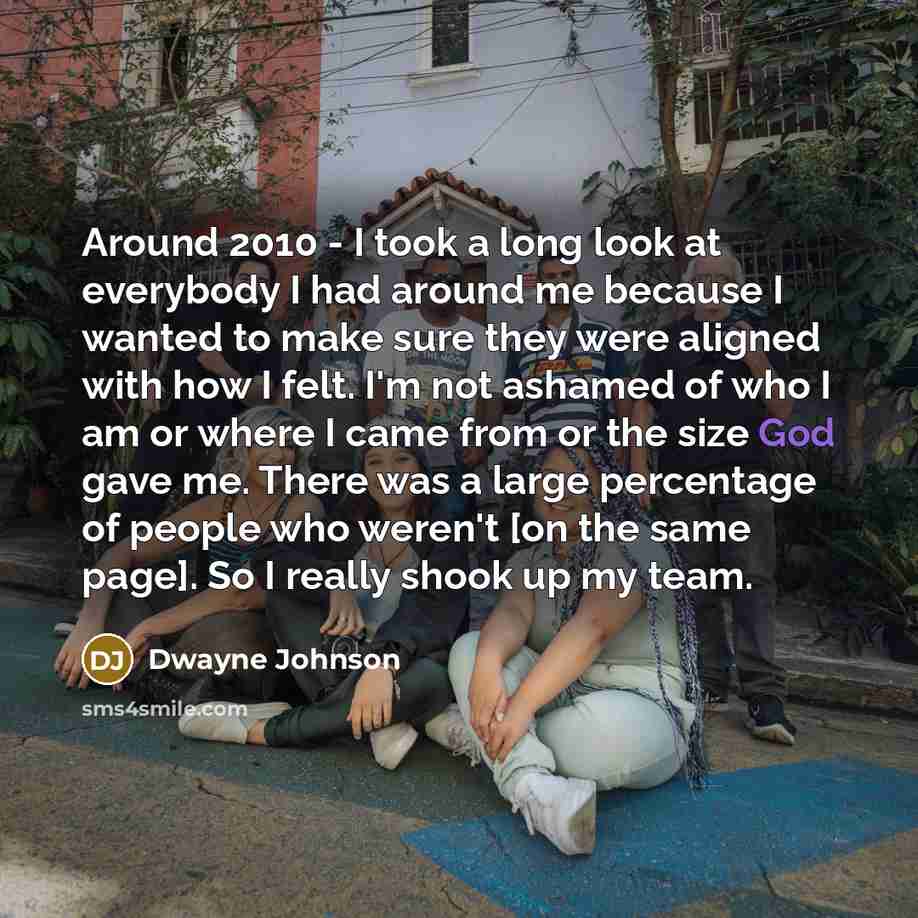 “Around 2010 - I took a long look at everybody I had around me because I wanted to make sure they were aligned with how I felt. I'm not ashamed of who I am or where I came from or the size God gave me. There was a large percentage of people who weren't [on the same page]. So I really shook up my…” quote by Dwayne Johnson