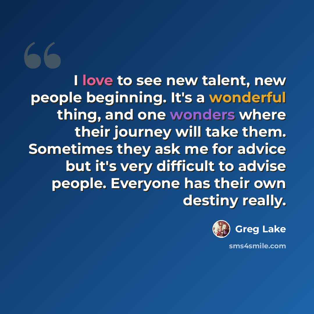 “I love to see new talent, new people beginning. It's a wonderful thing, and one wonders where their journey will take them. Sometimes they ask me for advice but it's very difficult to advise people. Everyone has their own destiny really.” quote by Greg Lake