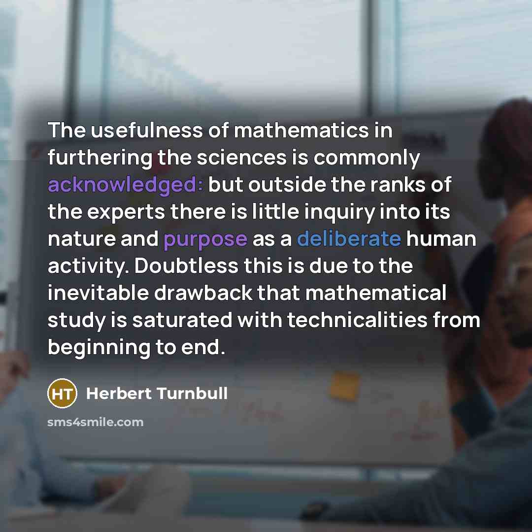 “The usefulness of mathematics in furthering the sciences is commonly acknowledged: but outside the ranks of the experts there is little inquiry into its nature and purpose as a deliberate human activity. Doubtless this is due to the inevitable drawback that mathematical study is saturated with…” quote by Herbert Turnbull