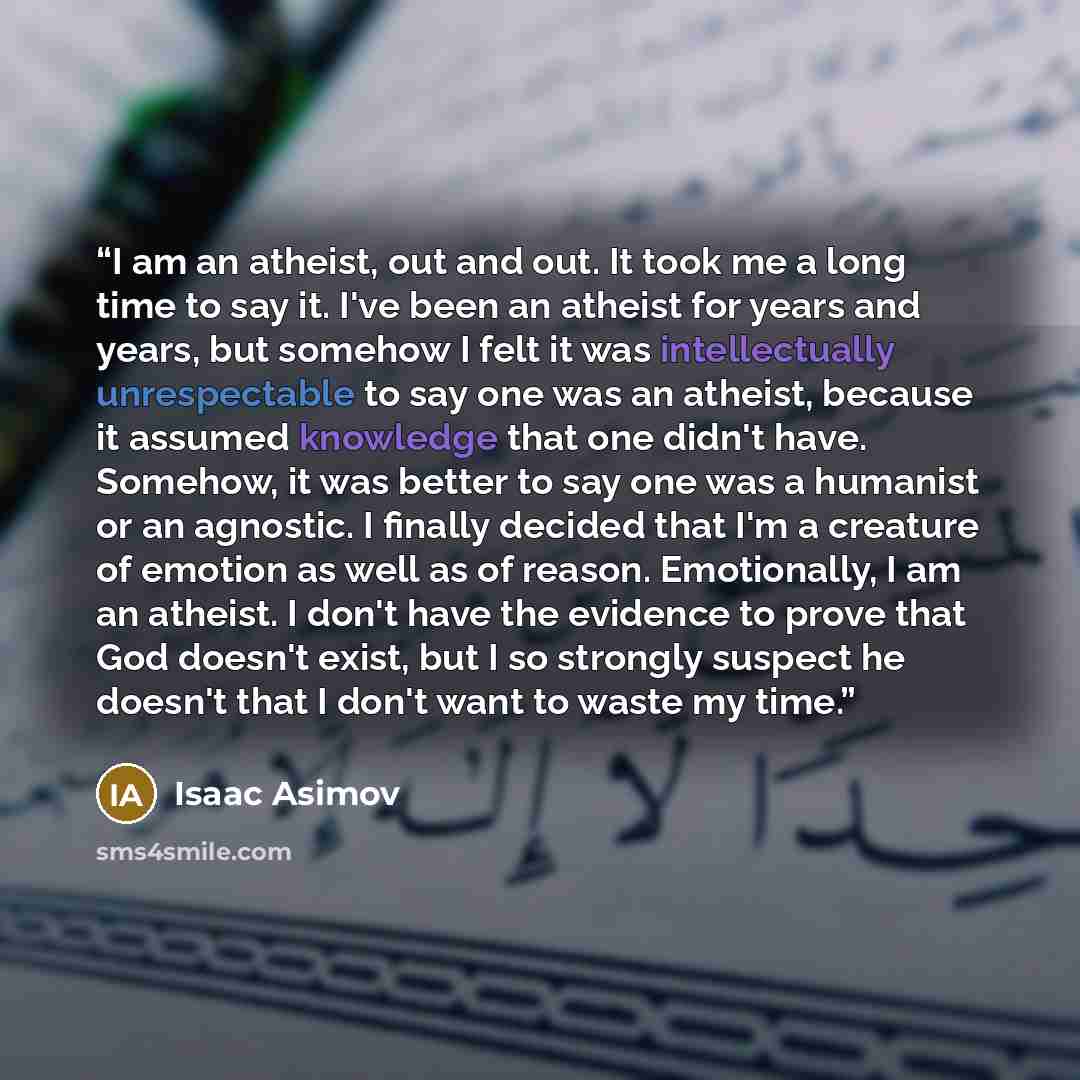 “I am an atheist, out and out. It took me a long time to say it. I've been an atheist for years and years, but somehow I felt it was intellectually unrespectable to say one was an atheist, because it assumed knowledge that one didn't have. Somehow, it was better to say one was a humanist or an…” quote by Isaac Asimov