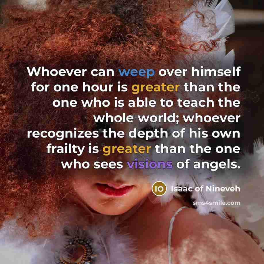 “Whoever can weep over himself for one hour is greater than the one who is able to teach the whole world; whoever recognizes the depth of his own frailty is greater than the one who sees visions of angels.” quote by Isaac of Nineveh
