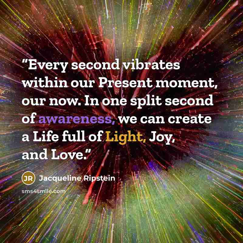 “Every second vibrates within our Present moment, our now. In one split second of awareness, we can create a Life full of Light, Joy, and Love.” quote by Jacqueline Ripstein
