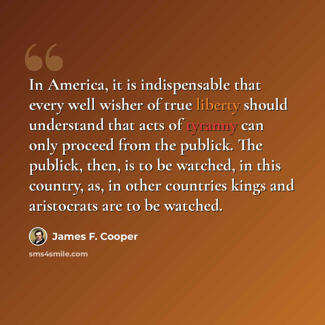 “In America, it is indispensable that every well wisher of true liberty should understand that acts of tyranny can only proceed from the publick. The publick, then, is to be watched, in this country, as, in other countries kings and aristocrats are to be watched.” quote by James F. Cooper