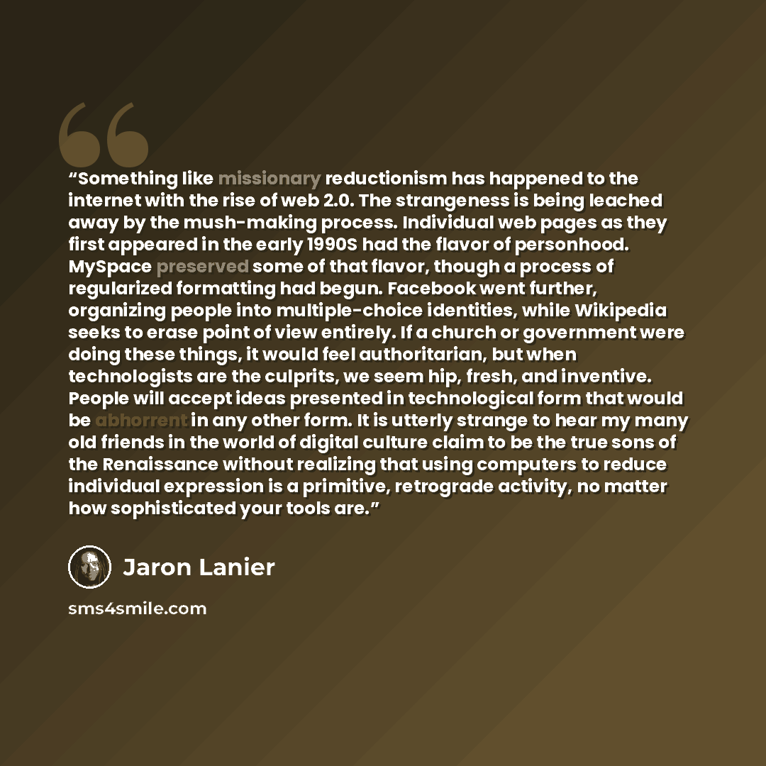 “Something like missionary reductionism has happened to the internet with the rise of web 2.0. The strangeness is being leached away by the mush-making process. Individual web pages as they first appeared in the early 1990S had the flavor of personhood. MySpace preserved some of that flavor, though…” quote by Jaron Lanier