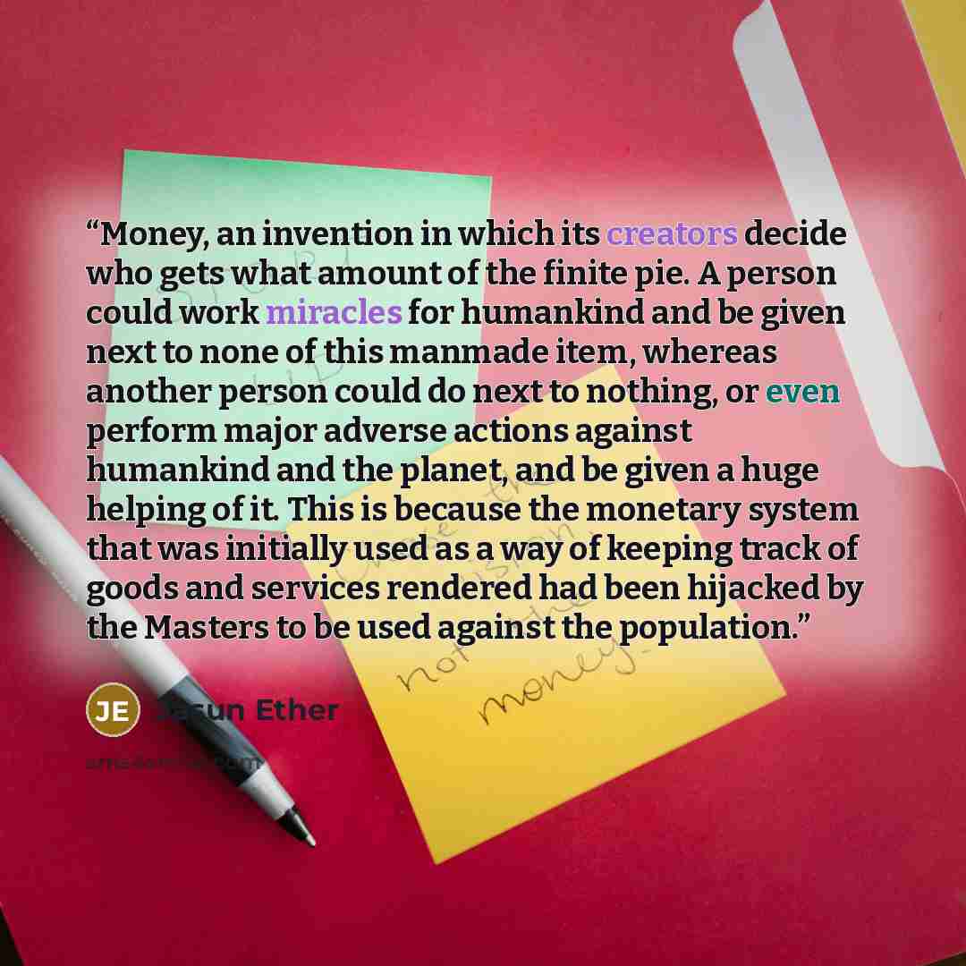 “Money, an invention in which its creators decide who gets what amount of the finite pie. A person could work miracles for humankind and be given next to none of this manmade item, whereas another person could do next to nothing, or even perform major adverse actions against humankind and the…” quote by Jasun Ether