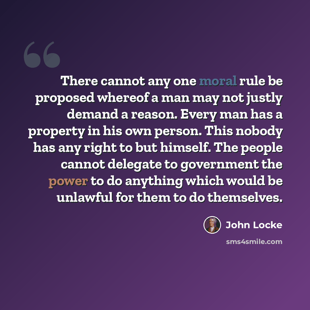 “There cannot any one moral rule be proposed whereof a man may not justly demand a reason. Every man has a property in his own person. This nobody has any right to but himself. The people cannot delegate to government the power to do anything which would be unlawful for them to do themselves.” quote by John Locke