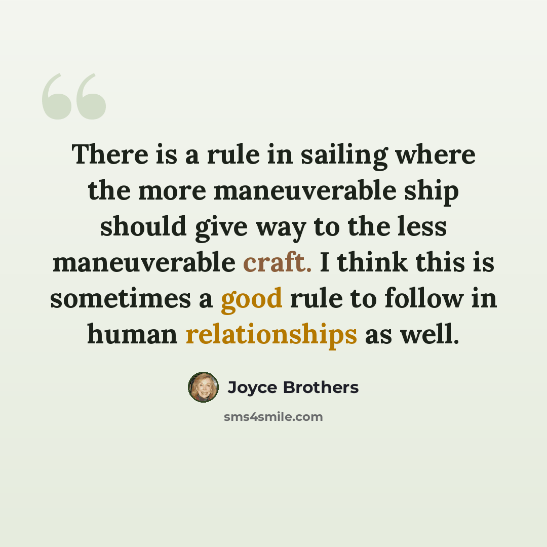 “There is a rule in sailing where the more maneuverable ship should give way to the less maneuverable craft. I think this is sometimes a good rule to follow in human relationships as well.” quote by Joyce Brothers