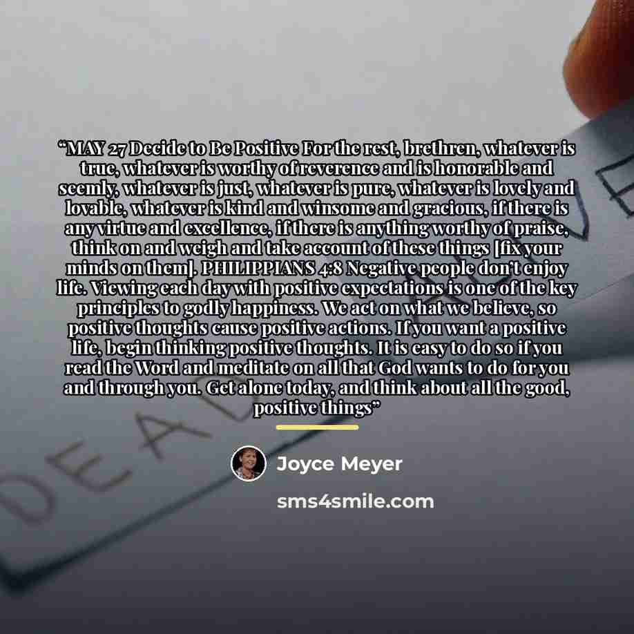 “MAY 27 Decide to Be Positive For the rest, brethren, whatever is true, whatever is worthy of reverence and is honorable and seemly, whatever is just, whatever is pure, whatever is lovely and lovable, whatever is kind and winsome and gracious, if there is any virtue and excellence, if there is…” quote by Joyce Meyer