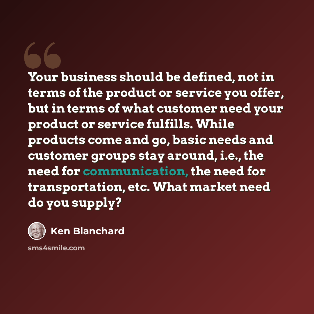 “Your business should be defined, not in terms of the product or service you offer, but in terms of what customer need your product or service fulfills. While products come and go, basic needs and customer groups stay around, i.e., the need for communication, the need for transportation, etc. What…” quote by Ken Blanchard