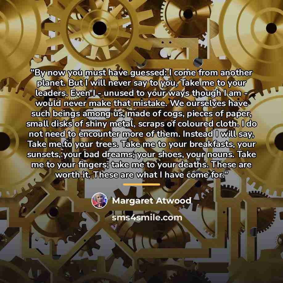 “By now you must have guessed: I come from another planet. But I will never say to you, Take me to your leaders. Even I - unused to your ways though I am - would never make that mistake. We ourselves have such beings among us, made of cogs, pieces of paper, small disks of shiny metal, scraps of…” quote by Margaret Atwood