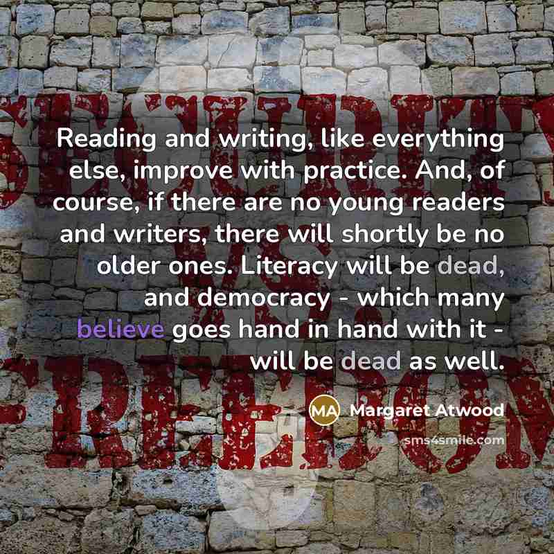 “Reading and writing, like everything else, improve with practice. And, of course, if there are no young readers and writers, there will shortly be no older ones. Literacy will be dead, and democracy - which many believe goes hand in hand with it - will be dead as well.” quote by Margaret Atwood