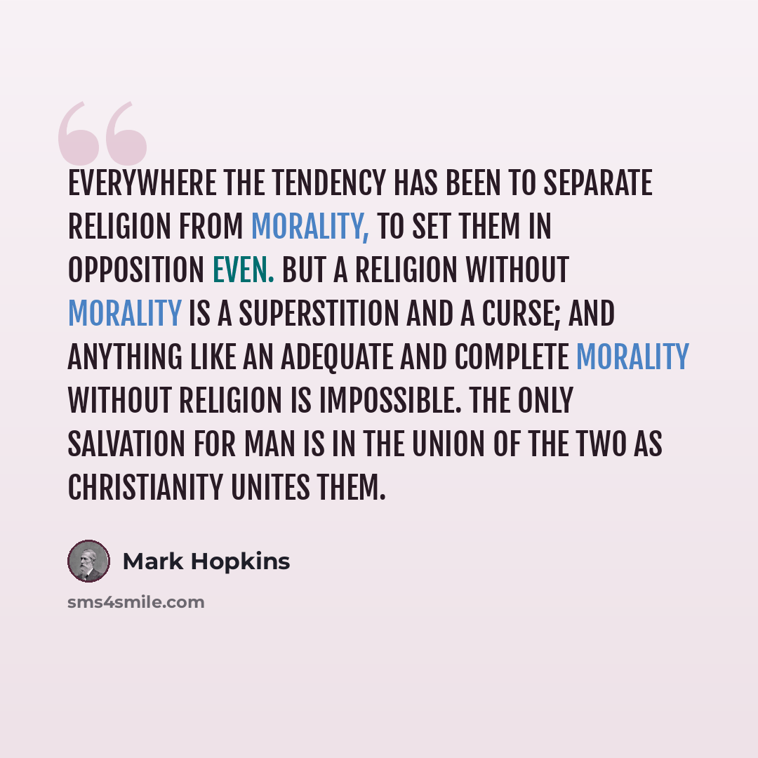 “Everywhere the tendency has been to separate religion from morality, to set them in opposition even. But a religion without morality is a superstition and a curse; and anything like an adequate and complete morality without religion is impossible. The only salvation for man is in the union of the…” quote by Mark Hopkins