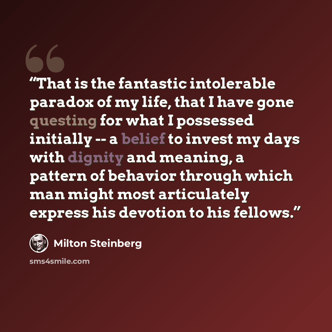 “That is the fantastic intolerable paradox of my life, that I have gone questing for what I possessed initially -- a belief to invest my days with dignity and meaning, a pattern of behavior through which man might most articulately express his devotion to his fellows.” quote by Milton Steinberg
