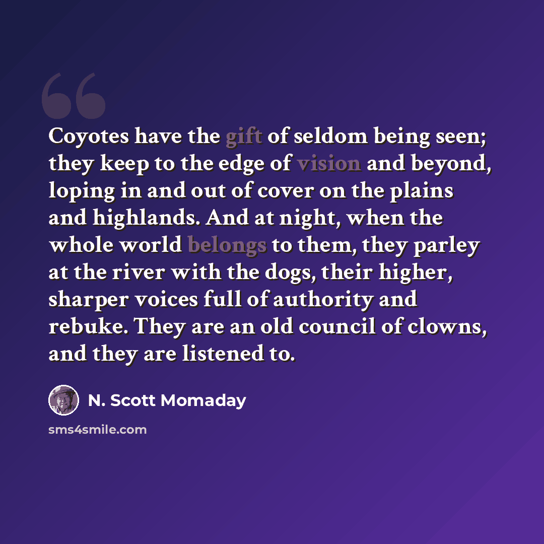 “Coyotes have the gift of seldom being seen; they keep to the edge of vision and beyond, loping in and out of cover on the plains and highlands. And at night, when the whole world belongs to them, they parley at the river with the dogs, their higher, sharper voices full of authority and rebuke…” quote by N. Scott Momaday