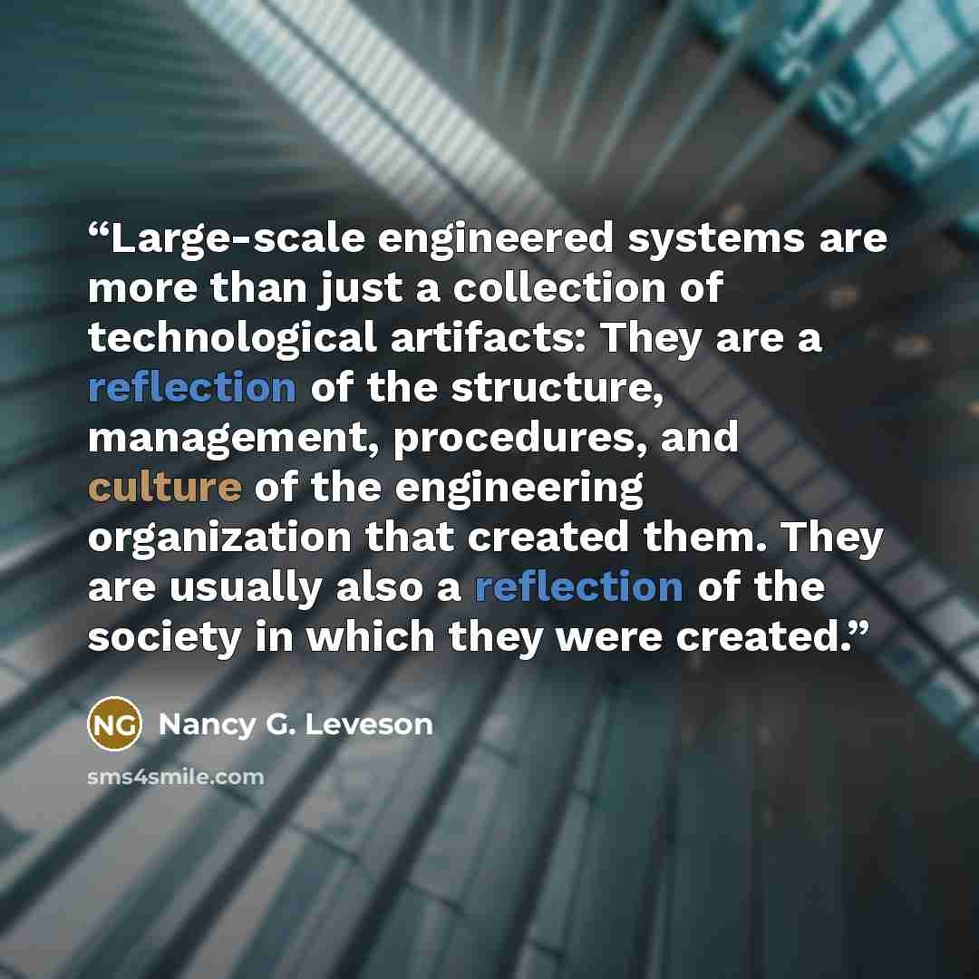 “Large-scale engineered systems are more than just a collection of technological artifacts: They are a reflection of the structure, management, procedures, and culture of the engineering organization that created them. They are usually also a reflection of the society in which they were created.” quote by Nancy G. Leveson