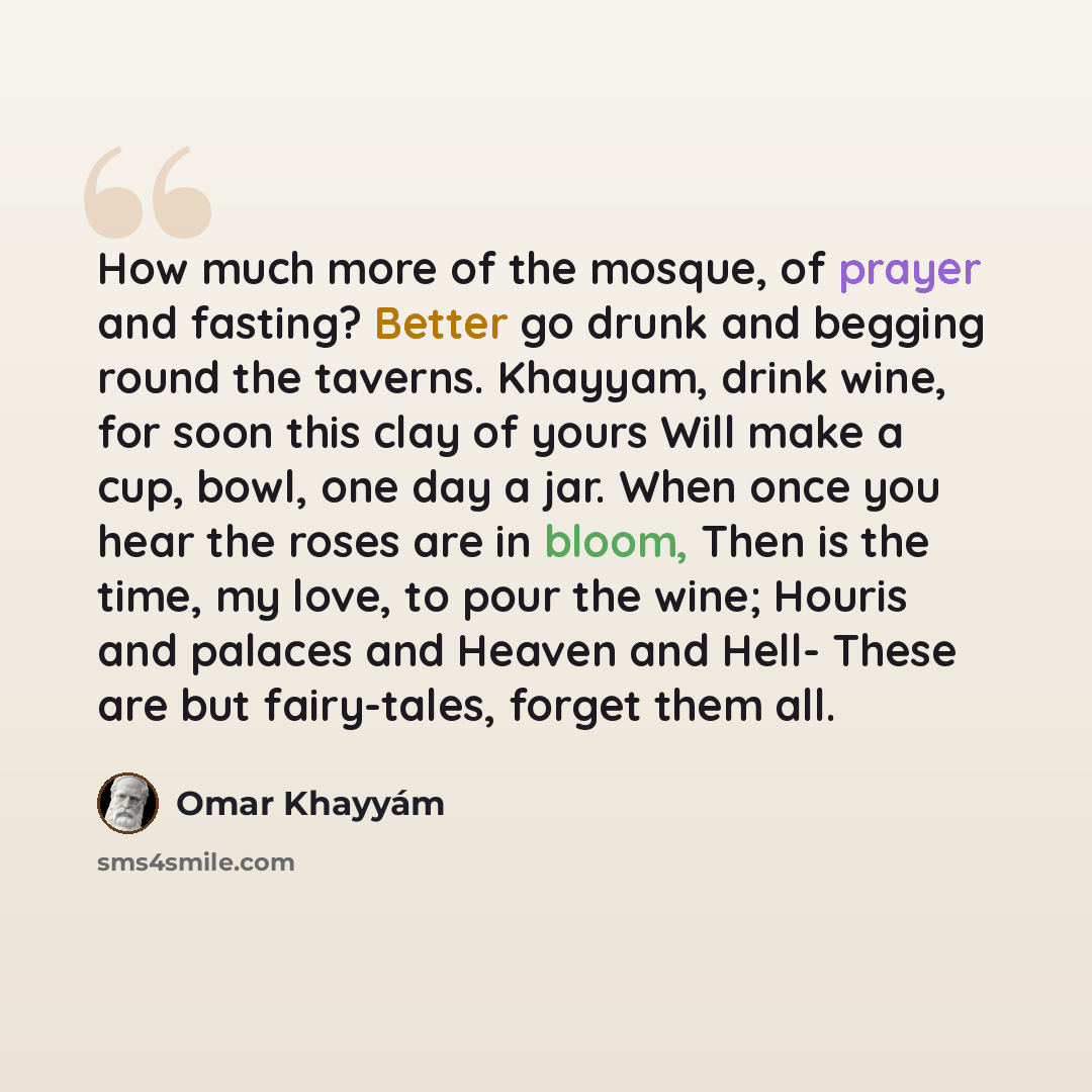 “How much more of the mosque, of prayer and fasting? Better go drunk and begging round the taverns. Khayyam, drink wine, for soon this clay of yours Will make a cup, bowl, one day a jar. When once you hear the roses are in bloom, Then is the time, my love, to pour the wine; Houris and palaces and…” quote by Omar Khayyam