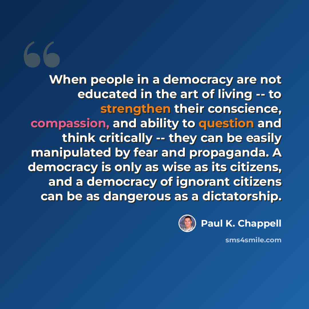 “When people in a democracy are not educated in the art of living -- to strengthen their conscience, compassion, and ability to question and think critically -- they can be easily manipulated by fear and propaganda. A democracy is only as wise as its citizens, and a democracy of ignorant citizens…” quote by Paul K. Chappell