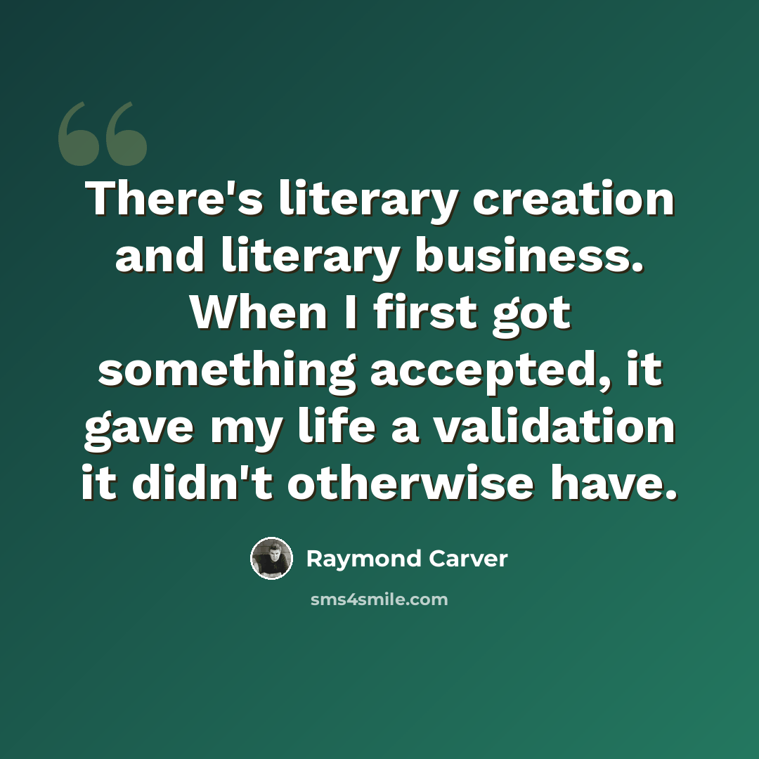 “There's literary creation and literary business. When I first got something accepted, it gave my life a validation it didn't otherwise have.” quote by Raymond Carver